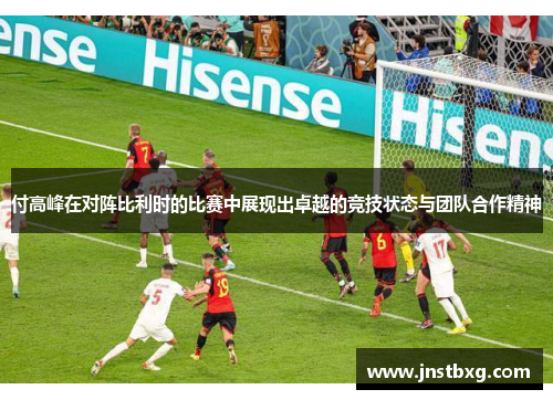 付高峰在对阵比利时的比赛中展现出卓越的竞技状态与团队合作精神