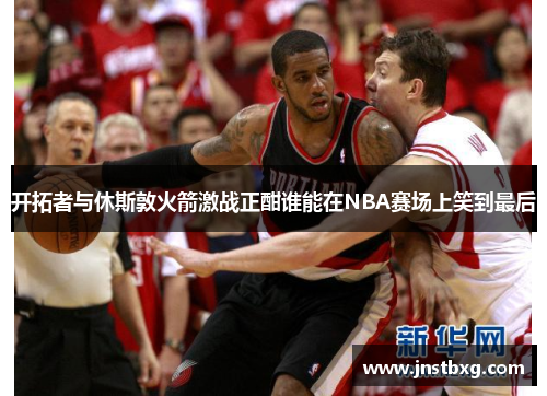 开拓者与休斯敦火箭激战正酣谁能在NBA赛场上笑到最后