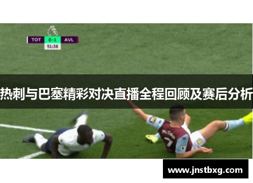 热刺与巴塞精彩对决直播全程回顾及赛后分析